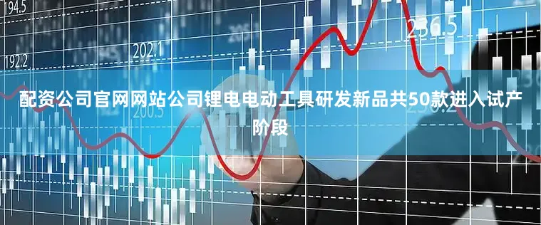 配资公司官网网站公司锂电电动工具研发新品共50款进入试产阶段