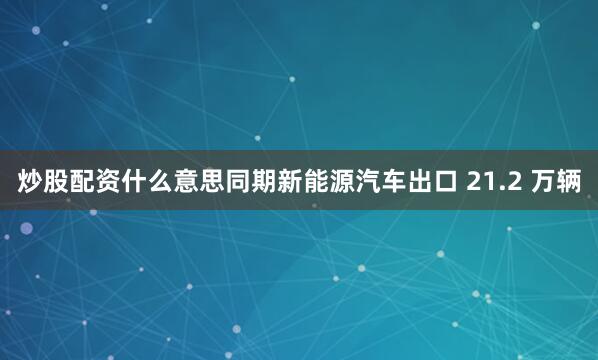 炒股配资什么意思同期新能源汽车出口 21.2 万辆
