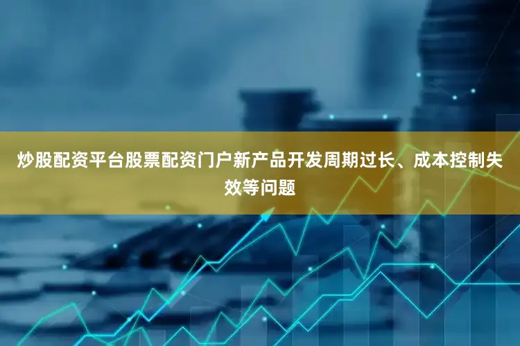 炒股配资平台股票配资门户新产品开发周期过长、成本控制失效等问题
