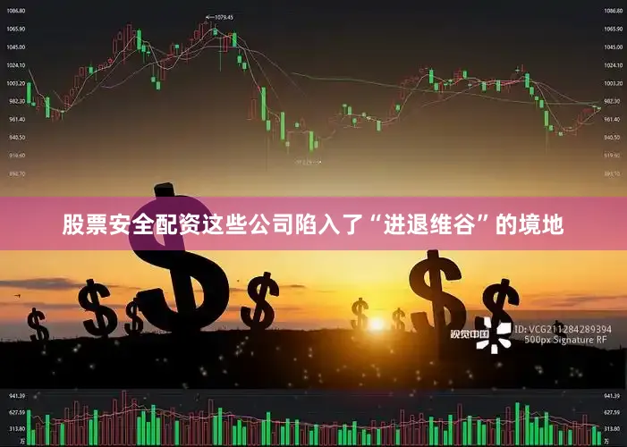 股票安全配资这些公司陷入了“进退维谷”的境地