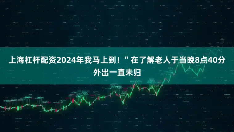 上海杠杆配资2024年我马上到！”在了解老人于当晚8点40分外出一直未归