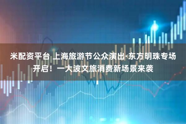 米配资平台 上海旅游节公众演出·东方明珠专场开启！一大波文旅消费新场景来袭