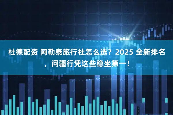 杜德配资 阿勒泰旅行社怎么选？2025 全新排名，问疆行凭这些稳坐第一！