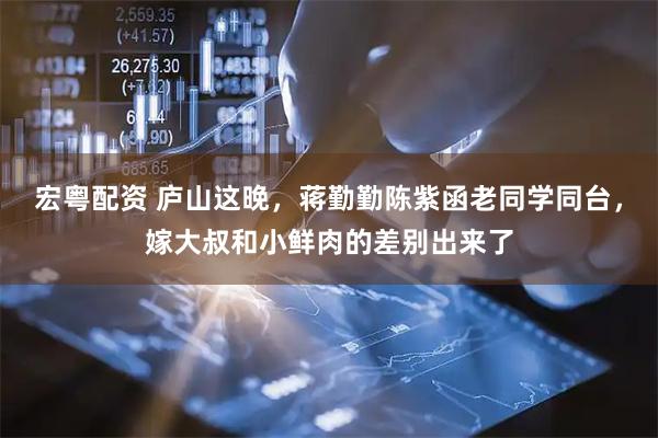 宏粤配资 庐山这晚，蒋勤勤陈紫函老同学同台，嫁大叔和小鲜肉的差别出来了