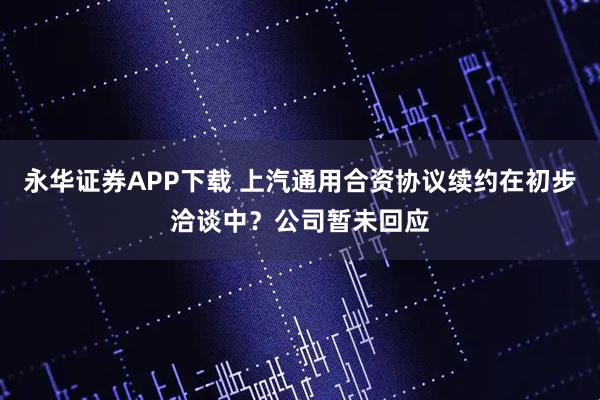 永华证券APP下载 上汽通用合资协议续约在初步洽谈中？公司暂未回应
