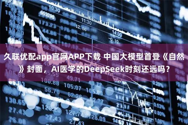 久联优配app官网APP下载 中国大模型首登《自然》封面，AI医学的DeepSeek时刻还远吗？