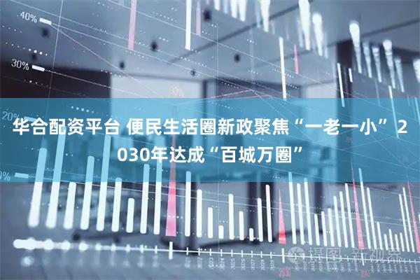 华合配资平台 便民生活圈新政聚焦“一老一小” 2030年达成“百城万圈”