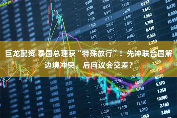 巨龙配资 泰国总理获“特殊放行”！先冲联合国解边境冲突，后向议会交差？