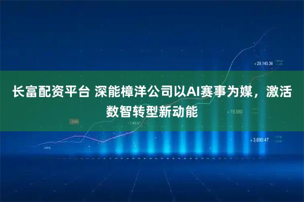 长富配资平台 深能樟洋公司以AI赛事为媒，激活数智转型新动能