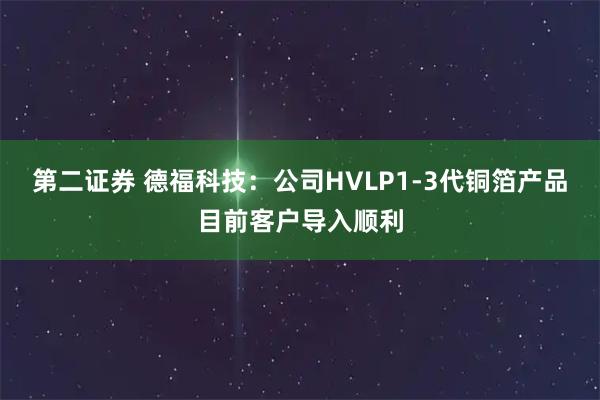 第二证券 德福科技：公司HVLP1-3代铜箔产品目前客户导入顺利