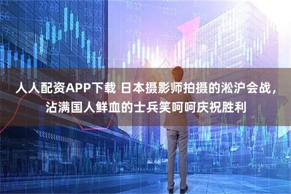 人人配资APP下载 日本摄影师拍摄的淞沪会战，沾满国人鲜血的士兵笑呵呵庆祝胜利