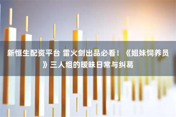 新恒生配资平台 雷火剑出品必看！《姐妹饲养员》三人组的暧昧日常与纠葛