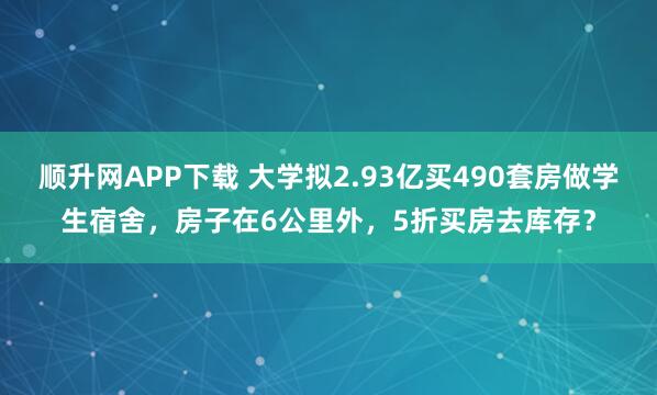 顺升网APP下载 大学拟2.93亿买490套房做学生宿舍，房子在6公里外，5折买房去库存？