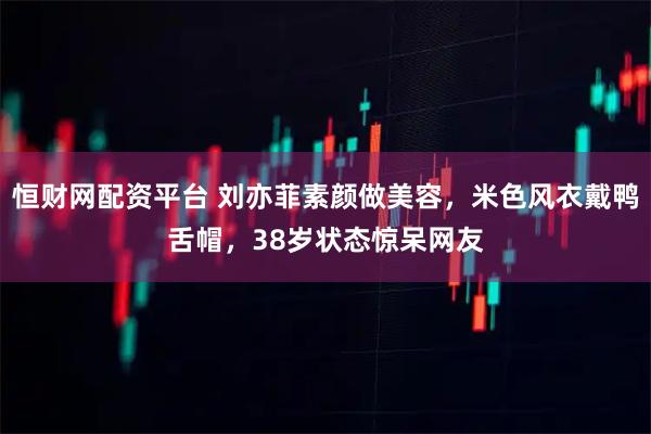 恒财网配资平台 刘亦菲素颜做美容，米色风衣戴鸭舌帽，38岁状态惊呆网友