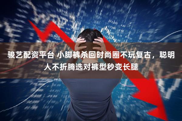 骏艺配资平台 小脚裤杀回时尚圈不玩复古，聪明人不折腾选对裤型秒变长腿