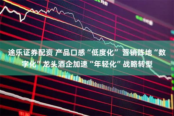 途乐证券配资 产品口感“低度化” 营销阵地“数字化”龙头酒企加速“年轻化”战略转型