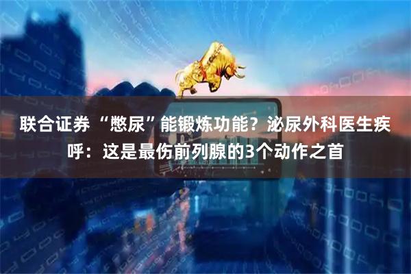 联合证券 “憋尿”能锻炼功能？泌尿外科医生疾呼：这是最伤前列腺的3个动作之首
