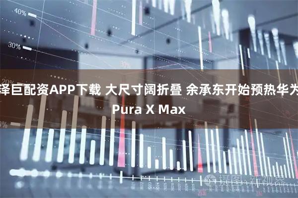 泽巨配资APP下载 大尺寸阔折叠 余承东开始预热华为Pura X Max