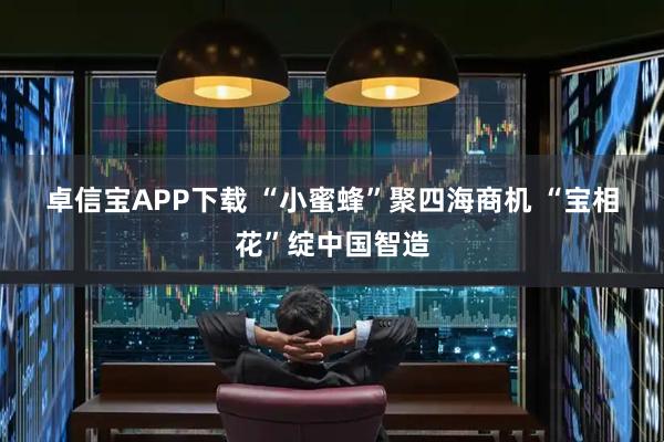 卓信宝APP下载 “小蜜蜂”聚四海商机 “宝相花”绽中国智造