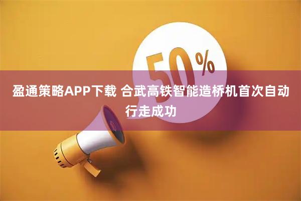 盈通策略APP下载 合武高铁智能造桥机首次自动行走成功