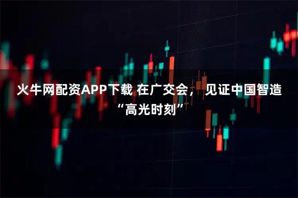 火牛网配资APP下载 在广交会， 见证中国智造“高光时刻”
