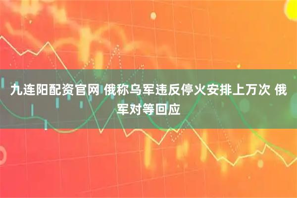 九连阳配资官网 俄称乌军违反停火安排上万次 俄军对等回应