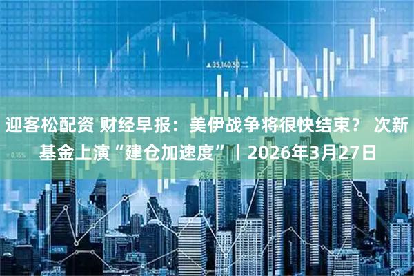 迎客松配资 财经早报：美伊战争将很快结束？ 次新基金上演“建仓加速度”丨2026年3月27日