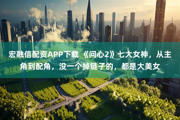 宏融信配资APP下载 《问心2》七大女神，从主角到配角，没一个掉链子的，都是大美女