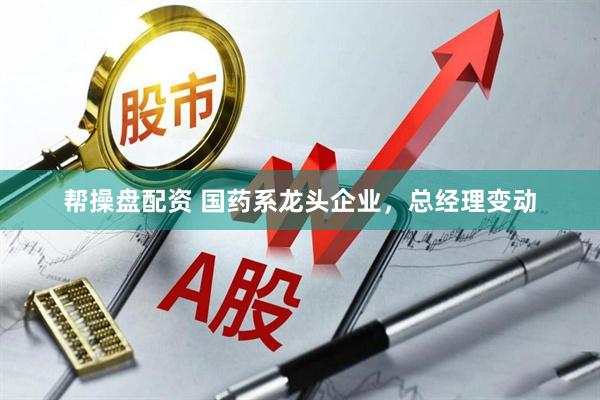 帮操盘配资 国药系龙头企业，总经理变动