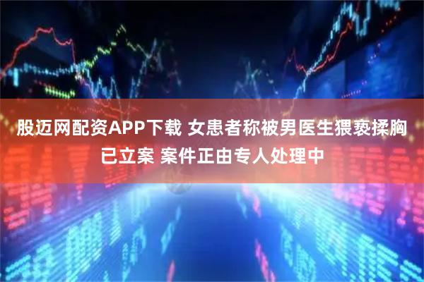 股迈网配资APP下载 女患者称被男医生猥亵揉胸已立案 案件正由专人处理中