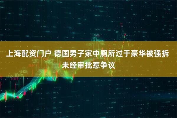 上海配资门户 德国男子家中厕所过于豪华被强拆 未经审批惹争议