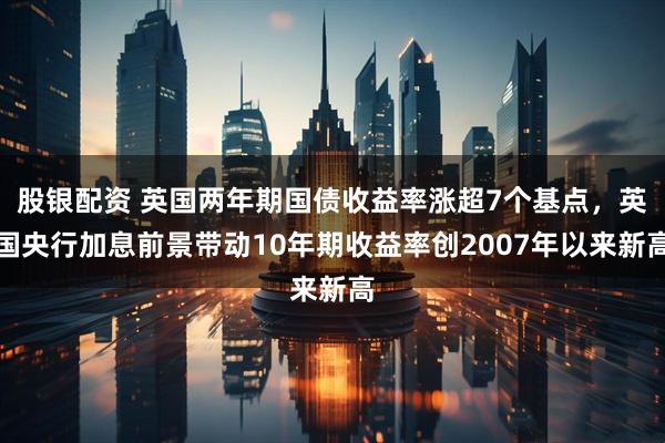 股银配资 英国两年期国债收益率涨超7个基点，英国央行加息前景带动10年期收益率创2007年以来新高
